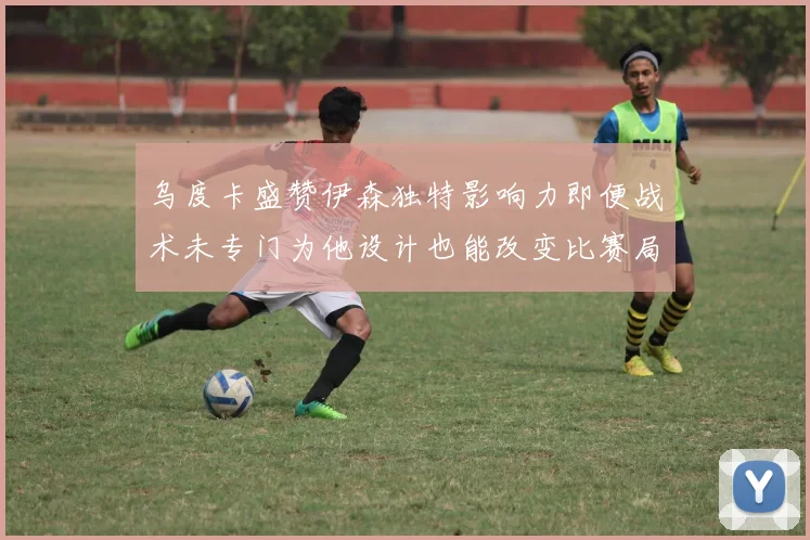 乌度卡盛赞伊森独特影响力即便战术未专门为他设计也能改变比赛局势