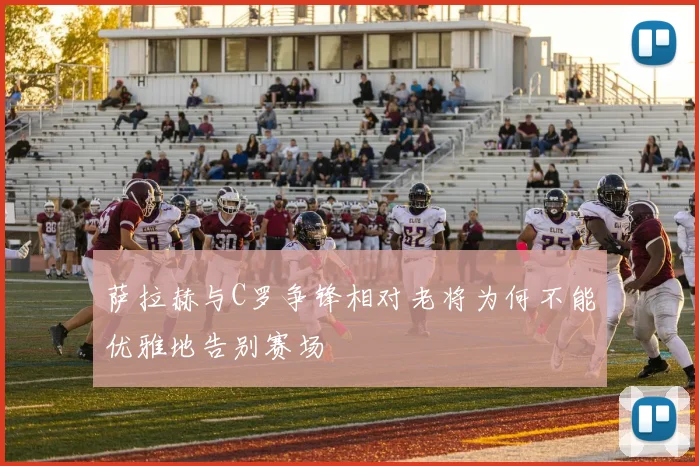 萨拉赫与C罗争锋相对老将为何不能优雅地告别赛场