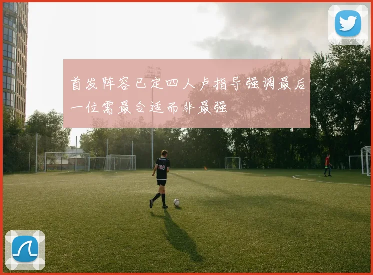 首发阵容已定四人卢指导强调最后一位需最合适而非最强