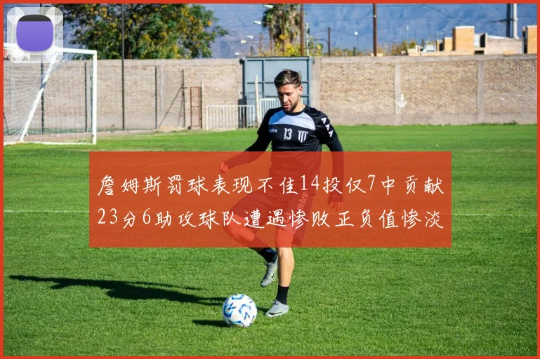 詹姆斯罚球表现不佳14投仅7中贡献23分6助攻球队遭遇惨败正负值惨淡18