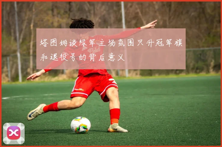 塔图姆谈绿军主场氛围只升冠军旗和退役号的背后意义