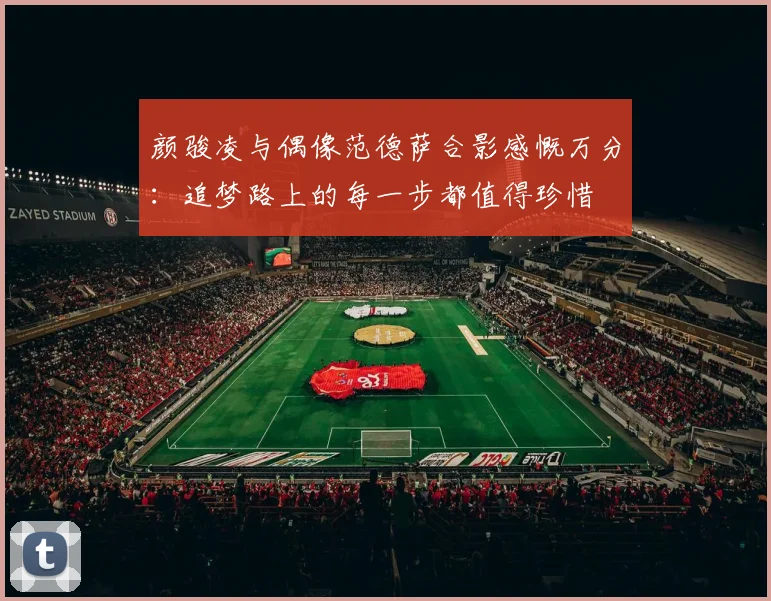 颜骏凌与偶像范德萨合影感慨万分：追梦路上的每一步都值得珍惜