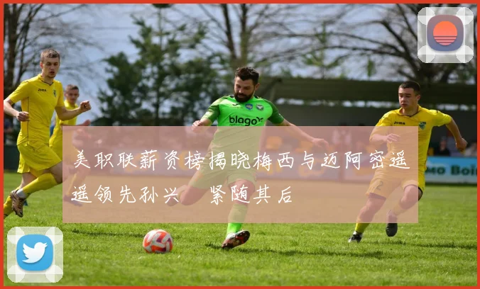 美职联薪资榜揭晓梅西与迈阿密遥遥领先孙兴慜紧随其后