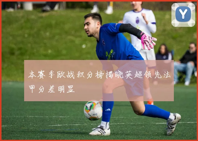 本赛季欧战积分榜揭晓英超领先法甲分差明显