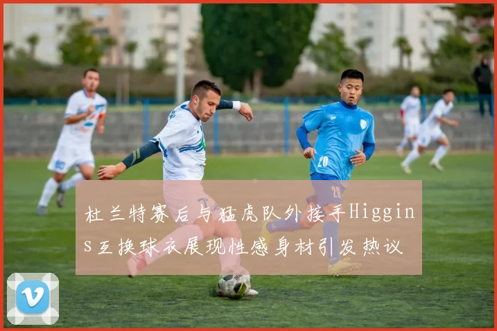 杜兰特赛后与猛虎队外接手Higgins互换球衣展现性感身材引发热议