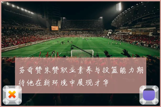 芬奇赞朱赞职业素养与投篮能力期待他在新环境中展现才华