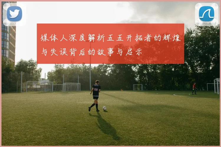 媒体人深度解析五五开拓者的辉煌与失误背后的故事与启示