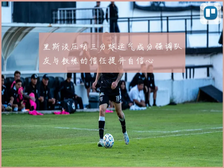 里斯谈压哨三分球运气成分强调队友与教练的信任提升自信心
