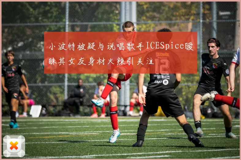 小波特被疑与说唱歌手ICESpice暧昧其女友身材火辣引关注