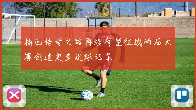 梅西传奇之路再续有望征战两届大赛创造更多进球记录
