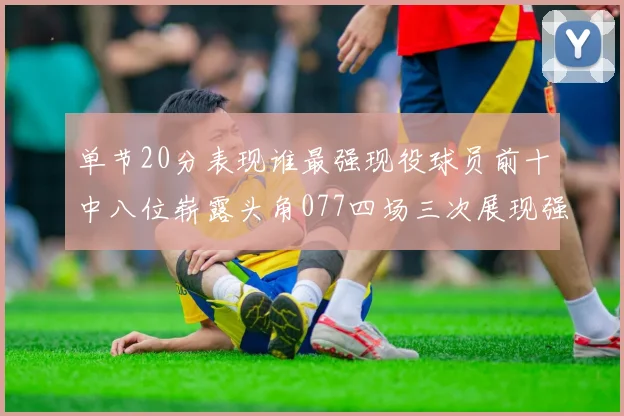 单节20分表现谁最强现役球员前十中八位崭露头角077四场三次展现强大气势
