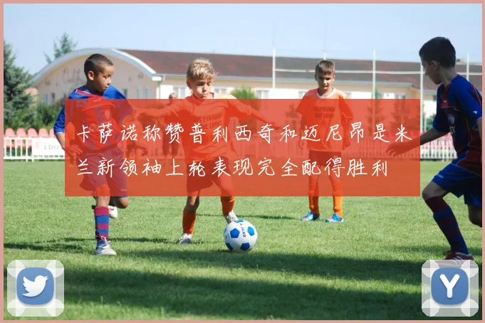 卡萨诺称赞普利西奇和迈尼昂是米兰新领袖上轮表现完全配得胜利