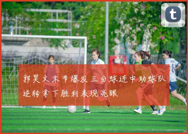 郭昊文末节爆发三分球连中助球队逆转拿下胜利表现亮眼