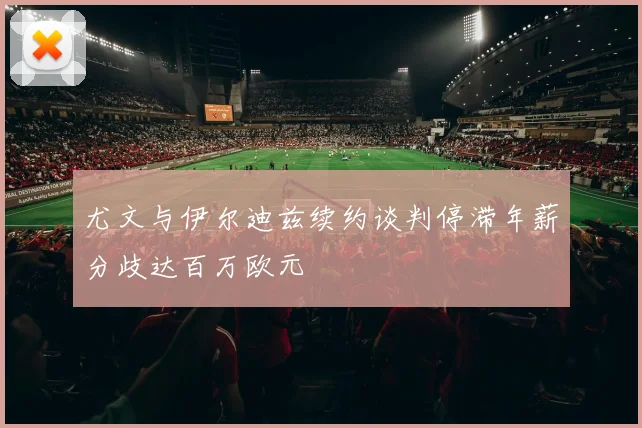 尤文与伊尔迪兹续约谈判停滞年薪分歧达百万欧元