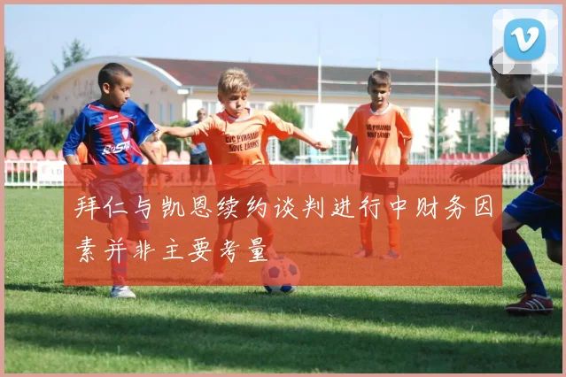 拜仁与凯恩续约谈判进行中财务因素并非主要考量