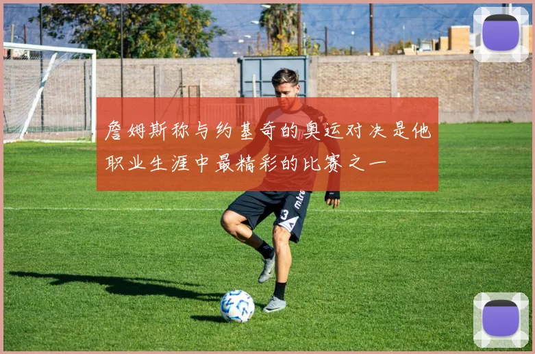 詹姆斯称与约基奇的奥运对决是他职业生涯中最精彩的比赛之一